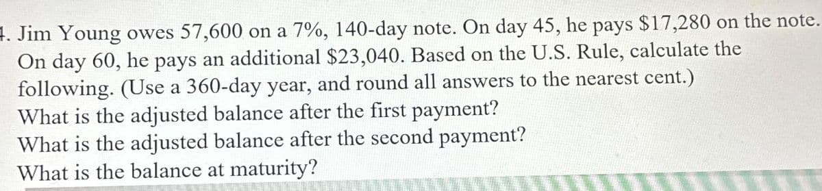 4. Jim Young owes 57,600 on a 7%, 140-day note. On day 45, he pays $17,280 on the note.
On day 60, he pays an additional $23,040. Based on the U.S. Rule, calculate the
following. (Use a 360-day year, and round all answers to the nearest cent.)
What is the adjusted balance after the first payment?
What is the adjusted balance after the second payment?
What is the balance at maturity?