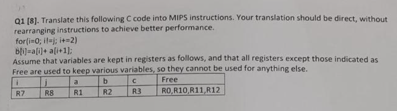 Q1 [8]. Translate this following C code into MIPS instructions. Your translation should be direct, without
rearranging instructions to achieve better performance.
for(i=0; il=j; i+=2)
b[i]=a[i]+ a[i+1];
Assume that variables are kept in registers as follows, and that all registers except those indicated as
Free are used to keep various variables, so they cannot be used for anything else.
i
b
C
Free
R7
R2
R3
j
R8
a
R1
RO,R10,R11,R12