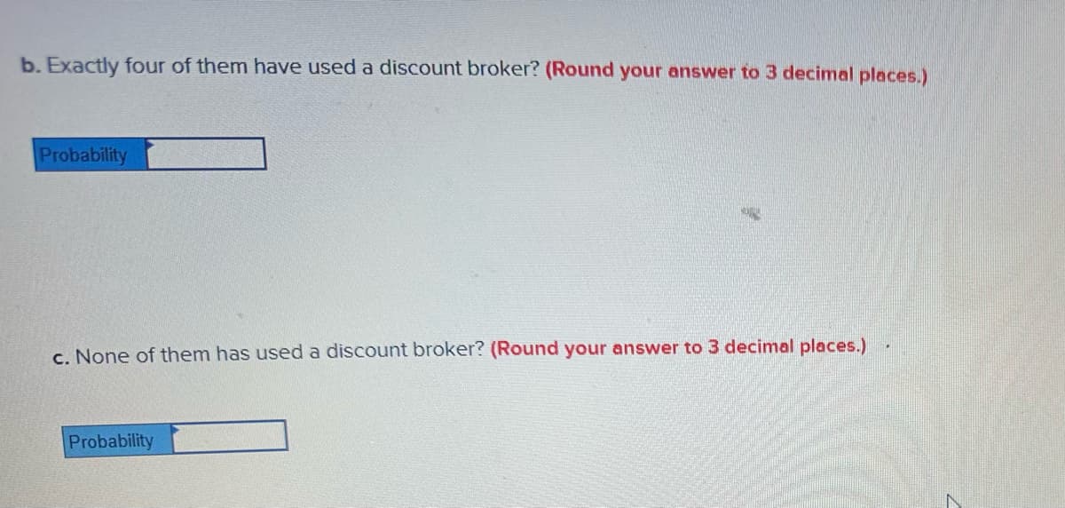b. Exactly four of them have used a discount broker? (Round your answer to 3 decimal places.)
Probability
c. None of them has used a discount broker? (Round your answer to 3 decimal places.)
Probability
