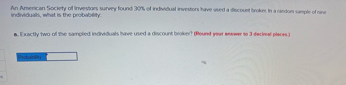 es
An American Society of Investors survey found 30% of individual investors have used a discount broker. In a random sample of nine
individuals, what is the probability:
a. Exactly two of the sampled individuals have used a discount broker? (Round your answer to 3 decimal places.)
Probability
