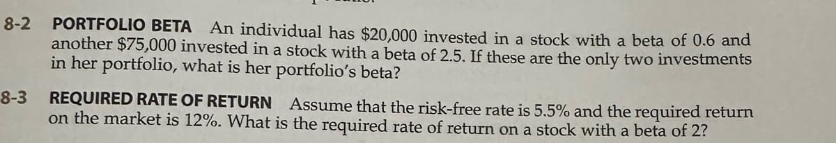 8-2
8-3
PORTFOLIO BETA An individual has $20,000 invested in a stock with a beta of 0.6 and
another $75,000 invested in a stock with a beta of 2.5. If these are the only two investments
in her portfolio, what is her portfolio's beta?
REQUIRED RATE OF RETURN Assume that the risk-free rate is 5.5% and the required return
on the market is 12%. What is the required rate of return on a stock with a beta of 2?