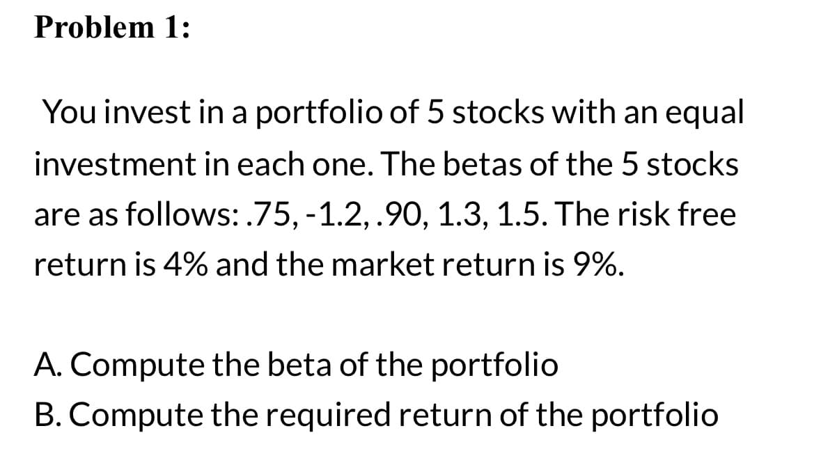 Problem 1:
You invest in a portfolio of 5 stocks with an equal
investment in each one. The betas of the 5 stocks
are as follows: .75, -1.2, .90, 1.3, 1.5. The risk free
return is 4% and the market return is 9%.
A. Compute the beta of the portfolio
B. Compute the required return of the portfolio