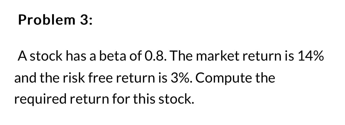 Problem 3:
A stock has a beta of 0.8. The market return is 14%
and the risk free return is 3%. Compute the
required return for this stock.