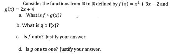 Consider the functions from R to R defined by f(x) = x² + 3x - 2 and
g(x) = 2x+4
a. What is fog(x)?
b. What is go f(x)?
c. Is fonto? Justify your answer.
d. Is gone to one? Justify your answer.