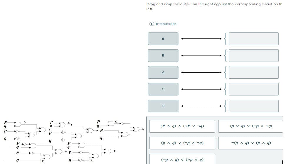 9
9
P
►D
Drag and drop the output on the right against the corresponding circuit on th
left.
Instructions.
E
B
A
D
(P^ q) ^ (PV¬q)
(p ^ q) V (~^ q)
(¬p ^ q) V (~p ^ q)
(pv q) v (p ^ q)
¬(p ^ q) V (p ^ q)