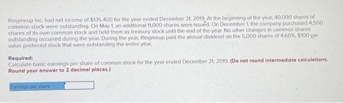 Ringmeup Inc. had net income of $135,400 for the year ended December 31, 2019. At the beginning of the year, 40,000 shares of
common stock were outstanding. On May 1, an additional 11,000 shares were issued. On December 1, the company purchased 4,500.
shares of its own common stock and held them as treasury stock until the end of the year. No other changes in common shares
outstanding occurred during the year. During the year, Ringmeup paid the annual dividend on the 5,000 shares of 4.60%, $100 par
value preferred stock that were outstanding the entire year.
Required:
Calculate basic earnings per share of common stock for the year ended December 31, 2019. (Do not round intermediate calculations.
Round your answer to 2 decimal places.)
Earnings per share i
