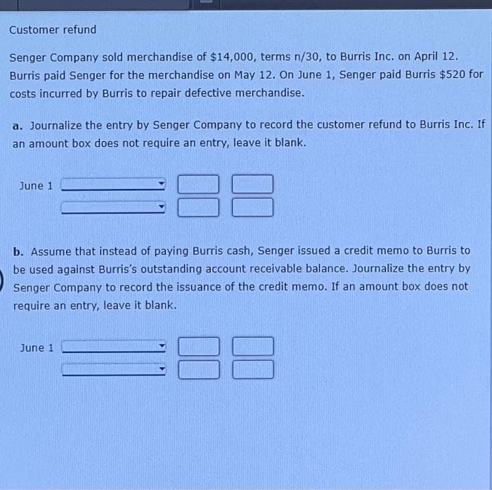 Customer refund
Senger Company sold merchandise of $14,000, terms n/30, to Burris Inc. on April 12.
Burris paid Senger for the merchandise on May 12. On June 1, Senger paid Burris $520 for
costs incurred by Burris to repair defective merchandise.
a. Journalize the entry by Senger Company to record the customer refund to Burris Inc. If
an amount box does not require an entry, leave it blank.
June 1
b. Assume that instead of paying Burris cash, Senger issued a credit memo to Burris to
be used against Burris's outstanding account receivable balance. Journalize the entry by
Senger Company to record the issuance of the credit memo. If an amount box does not
require an entry, leave it blank.
8
June 1