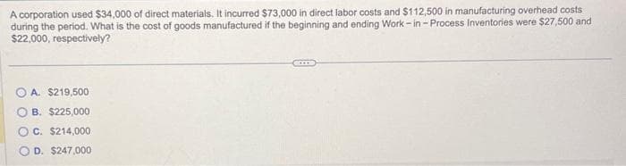 A corporation used $34,000 of direct materials. It incurred $73,000 in direct labor costs and $112,500 in manufacturing overhead costs
during the period. What is the cost of goods manufactured if the beginning and ending Work-in-Process Inventories were $27,500 and
$22,000, respectively?
A. $219,500
B. $225,000
OC. $214,000
D. $247,000