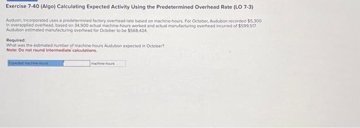 Exercise 7-40 (Algo) Calculating Expected Activity Using the Predetermined Overhead Rate (LO 7-3)
Auduon, Incorporated uses a predetermined factory overhead rate based on machine-hours. For October, Audubon recorded $5.300
In overapplied overhead, based on 34.900 actual machine-hours worked and actual manufacturing overhead incurred of $599,517
Audubon estimated manufacturing overhead for October to be $568,424.
Required:
What was the estimated number of machine-hours Audubon expected in October?
Note: Do not round intermediate calculations.
Expected machine-hours
machine-hours