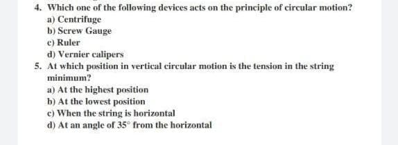 4. Which one of the following devices acts on the principle of circular motion?
a) Centrifuge
b) Screw Gauge
c) Ruler
d) Vernier calipers
5. At which position in vertical circular motion is the tension in the string
minimum?
a) At the highest position
b) At the lowest position
c) When the string is horizontal
d) At an angle of 35° from the horizontal