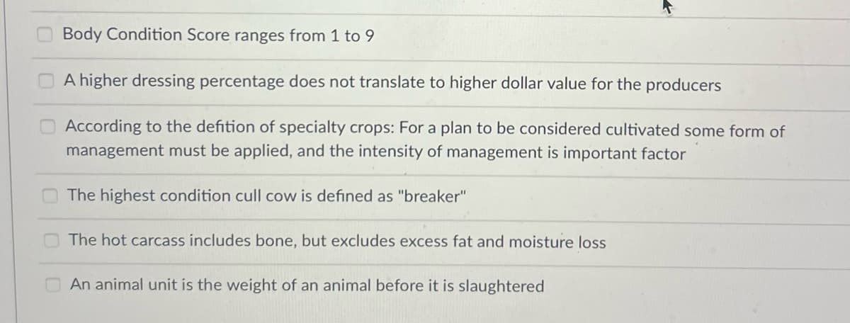 Body Condition Score ranges from 1 to 9
A higher dressing percentage does not translate to higher dollar value for the producers
According to the defition of specialty crops: For a plan to be considered cultivated some form of
management must be applied, and the intensity of management is important factor
The highest condition cull cow is defined as "breaker"
The hot carcass includes bone, but excludes excess fat and moisture loss
4
An animal unit is the weight of an animal before it is slaughtered