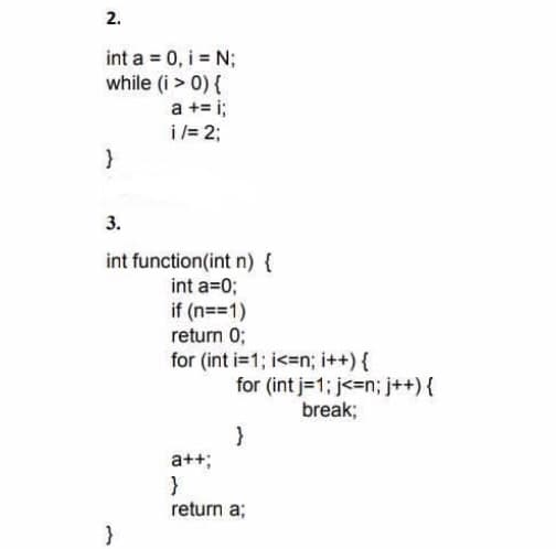 2.
int a = 0, i = N;
while (i > 0) {
a += i;
i /= 2;
}
3.
int function(int n) {
int a=0;
if (n==1)
return 0;
for (int i=1; i<=n; i++) {
for (int j=1; j<=n; j++) {
break;
a++;
return a;
