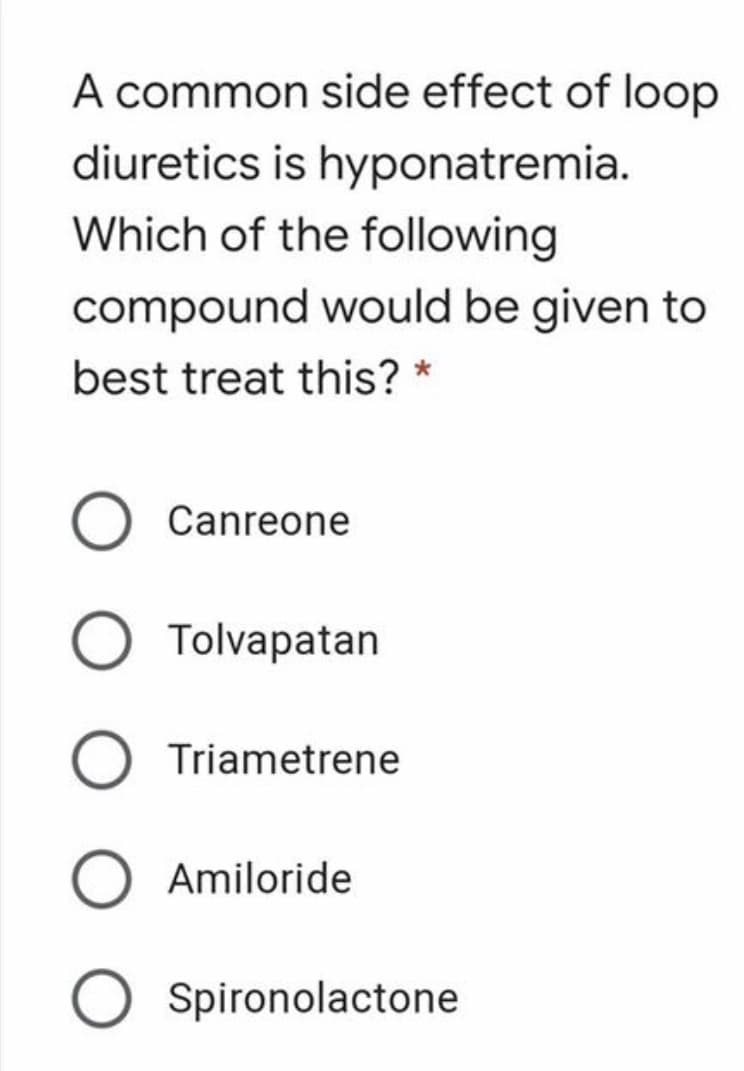 A common side effect of loop
diuretics is hyponatremia.
Which of the following
compound would be given to
best treat this? *
Canreone
Tolvapatan
Triametrene
Amiloride
O Spironolactone
