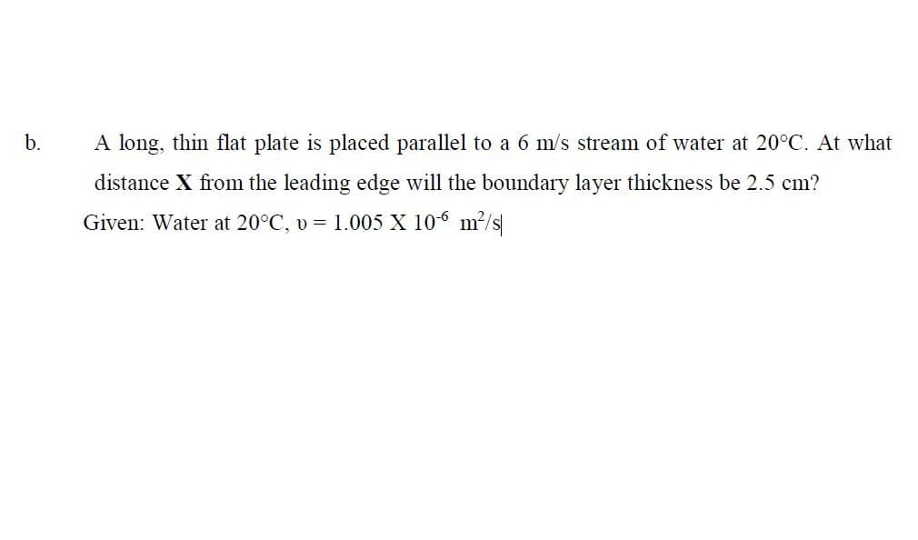 b.
A long, thin flat plate is placed parallel to a 6 m/s stream of water at 20°C. At what
distance X from the leading edge will the boundary layer thickness be 2.5 cm?
Given: Water at 20°C, v = 1.005 X 106 m²/s