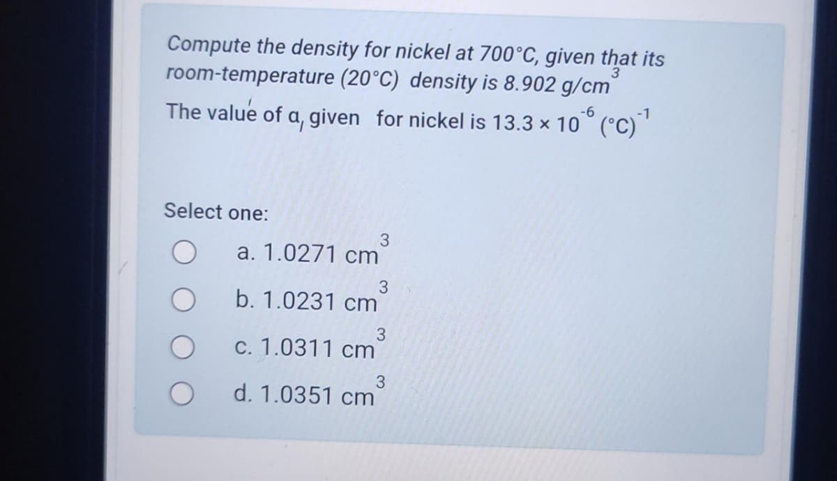 Compute the density for nickel at 700°C, given that its
room-temperature (20°C) density is 8.902 g/cm
The value of a, given for nickel is 13.3 × 106 (°C) ¹
-1
Select one:
3
a. 1.0271 cm
3
b. 1.0231 cm
3
c. 1.0311 cm
3
d. 1.0351 cm