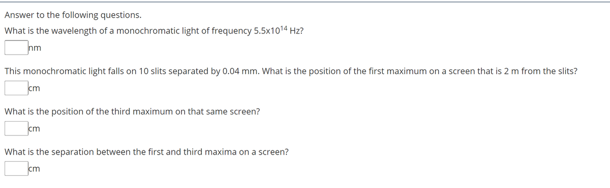 Answer to the following questions.
What is the wavelength of a monochromatic light of frequency 5.5x1014 Hz?
nm
This monochromatic light falls on 10 slits separated by 0.04 mm. What is the position of the first maximum on a screen that is 2 m from the slits?
cm
What is the position of the third maximum on that same screen?
cm
What is the separation between the first and third maxima on a screen?
cm
