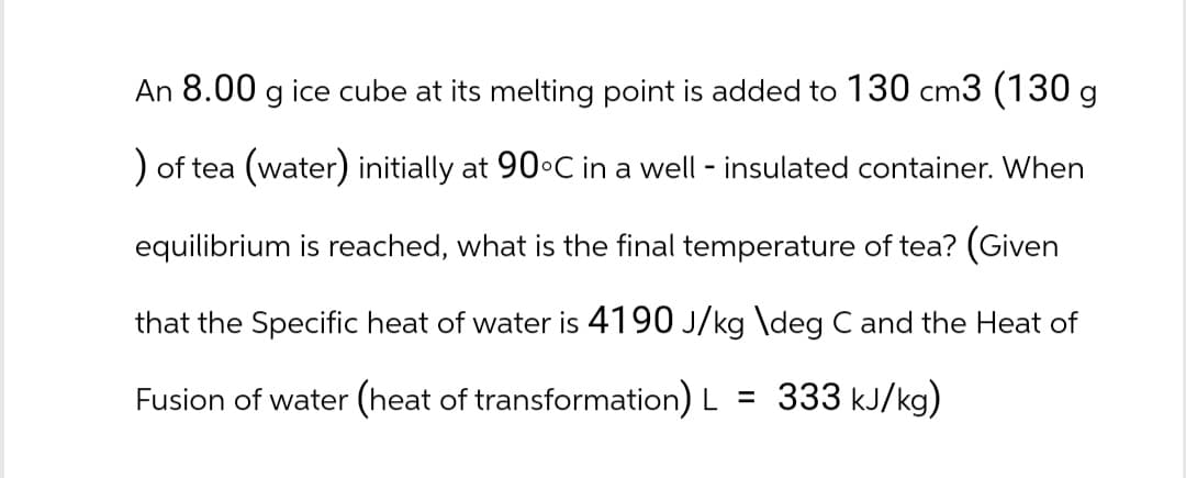 An 8.00 g ice cube at its melting point is added to 130 cm3 (130 g
) of tea (water) initially at 90°C in a well - insulated container. When
equilibrium is reached, what is the final temperature of tea? (Given
that the Specific heat of water is 4190 J/kg \deg C and the Heat of
Fusion of water (heat of transformation) L = 333 kJ/kg)