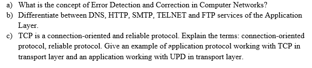 a) What is the concept of Error Detection and Correction in Computer Networks?
b) Differentiate between DNS, HTTP, SMTP, TELNET and FTP services of the Application
Layer.
c) TCP is a connection-oriented and reliable protocol. Explain the terms: connection-oriented
protocol, reliable protocol. Give an example of application protocol working with TCP in
transport layer and an application working with UPD in transport layer.