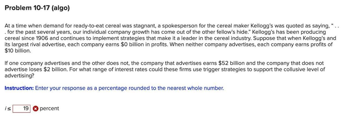 Problem 10-17 (algo)
At a time when demand for ready-to-eat cereal was stagnant, a spokesperson for the cereal maker Kellogg's was quoted as saying, "
. for the past several years, our individual company growth has come out of the other fellow's hide." Kellogg's has been producing
cereal since 1906 and continues to implement strategies that make it a leader in the cereal industry. Suppose that when Kellogg's and
its largest rival advertise, each company earns $0 billion in profits. When neither company advertises, each company earns profits of
$10 billion.
If one company advertises and the other does not, the company that advertises earns $52 billion and the company that does not
advertise loses $2 billion. For what range of interest rates could these firms use trigger strategies to support the collusive level of
advertising?
Instruction: Enter your response as a percentage rounded to the nearest whole number.
is
19 percent