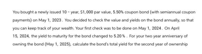 You bought a newly issued 10-year, $1,000 par value, 5.50% coupon bond (with semiannual coupon
payments) on May 1, 2023. You decided to check the value and yields on the bond annually, so that
you can keep track of your wealth. Your first check was to be done on May 1, 2024. On April
15, 2024, the yield to maturity for the bond changed to 5.20%. For your two year anniversary of
owning the bond (May 1, 2025), calculate the bond's total yield for the second year of ownership