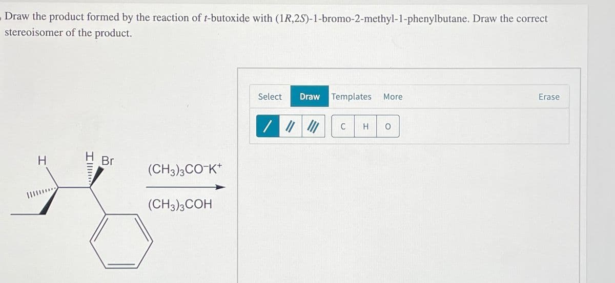 Draw the product formed by the reaction of t-butoxide with (1R,2S)-1-bromo-2-methyl-1-phenylbutane. Draw the correct
stereoisomer of the product.
Erase
Select Draw
Templates More
/ | |
C
H 0
Br
(CH3)3CO-K+
(CH3)3COH
Ill