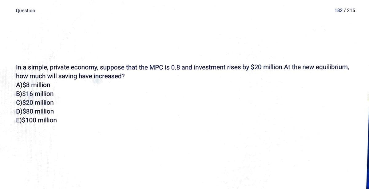Question
182 / 215
In a simple, private economy, suppose that the MPC is 0.8 and investment rises by $20 million.At the new equilibrium,
how much will saving have increased?
A)$8 million
B)$16 million
C)$20 million
D)$80 million
E)$100 million
