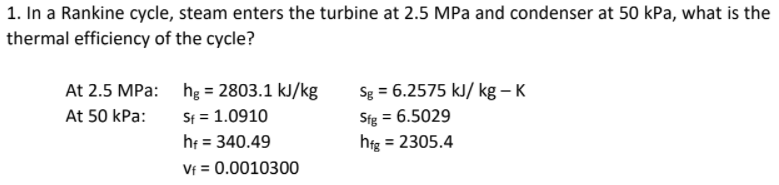 1. In a Rankine cycle, steam enters the turbine at 2.5 MPa and condenser at 50 kPa, what is the
thermal efficiency of the cycle?
Sg = 6.2575 kJ/ kg – K
At 2.5 MPa: hg = 2803.1 kJ/kg
Sf = 1.0910
hf = 340.49
Vf = 0.0010300
Sfg = 6.5029
hfg = 2305.4
At 50 kPa:
