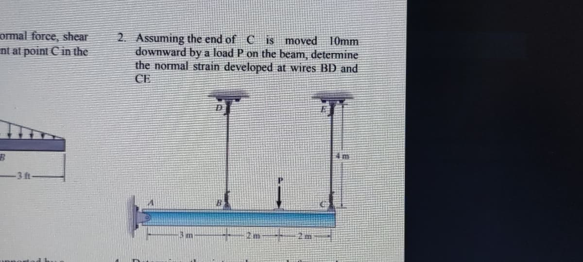 ormal force, shear
nt at point C in the
2. Assuming the end of C is moved 1Omm
downward by a load P on the beam, determine
the normal strain developed at wires BD and
CE
-3ft-
3 m
