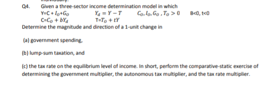 Q4.
Given a three-sector income determination model in which
Y=C + lo+Go
C=Co + bYa
Ya = Y –T
T=To + tY
Co. lo, Go , To > 0 B<0, t<0
Determine the magnitude and direction of a 1-unit change in
(a) government spending,
(b) lump-sum taxation, and
(c) the tax rate on the equilibrium level of income. In short, perform the comparative-static exercise of
determining the government multiplier, the autonomous tax multiplier, and the tax rate multiplier.
