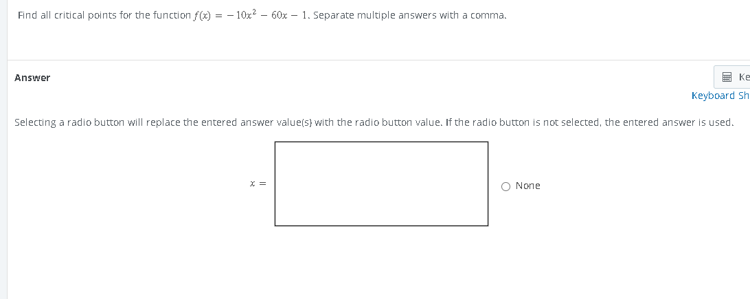 Find all critical points for the function f(x) = − 10x² - 60x - 1. Separate multiple answers with a comma.
Answer
Ke
Keyboard Sh
Selecting a radio button will replace the entered answer value(s) with the radio button value. If the radio button is not selected, the entered answer is used.
X =
O None