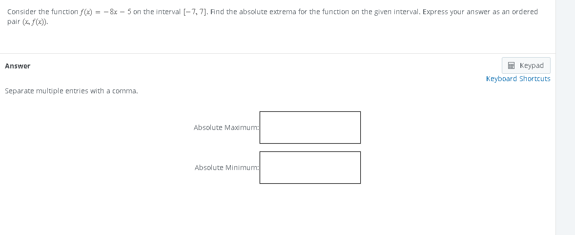 Consider the function f(x) = -8x - 5 on the interval [-7, 7]. Find the absolute extrema for the function on the given interval. Express your answer as an ordered
pair (x, f(x)).
Answer
Separate multiple entries with a comma.
Absolute Maximum:
Absolute Minimum:
Keypad
Keyboard Shortcuts