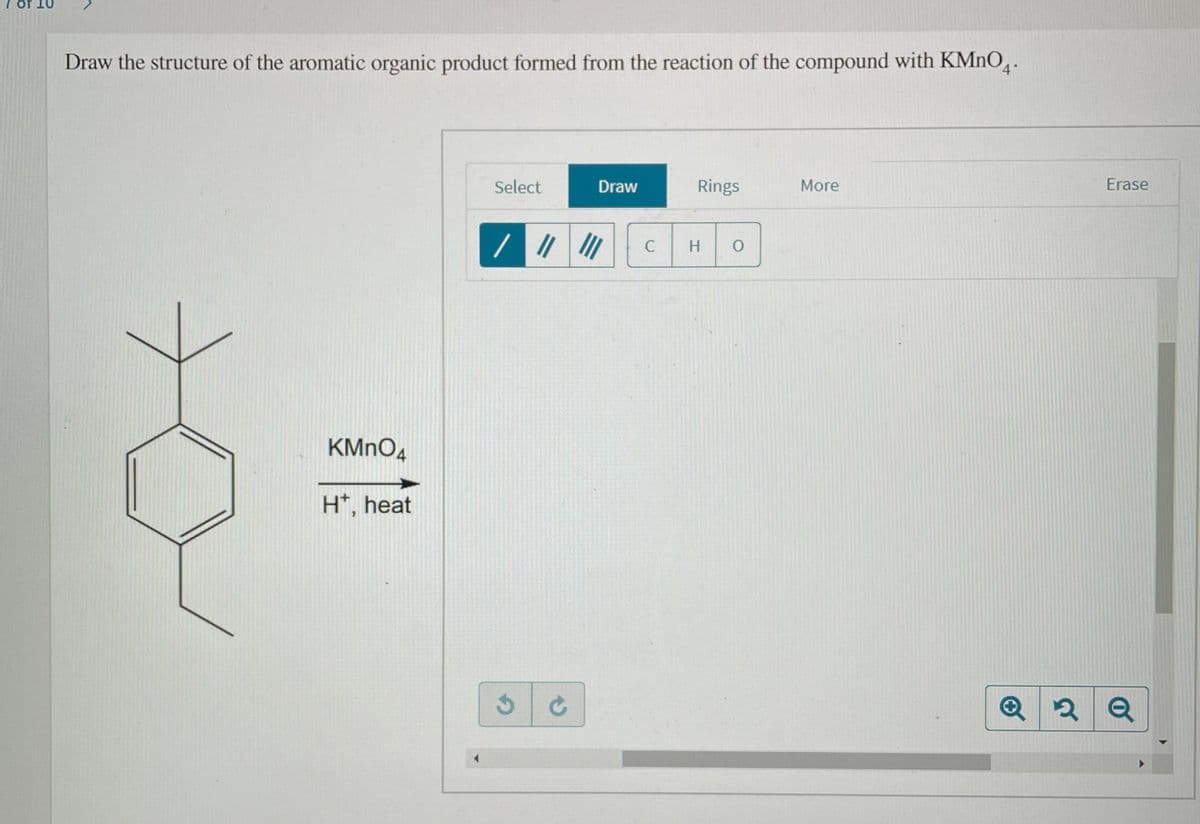 7 of 10
Draw the structure of the aromatic organic product formed from the reaction of the compound with KMNO,.
Select
Draw
Rings
More
Erase
C
H.
KMNO4
H*, heat
Q
