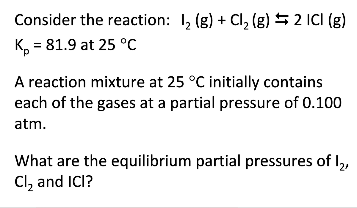 Consider the reaction: 12 (g) + Cl2 (g) 2 ICI (g)
Kp = 81.9 at 25 °C
A reaction mixture at 25 °C initially contains
each of the gases at a partial pressure of 0.100
atm.
What are the equilibrium partial pressures of 12,
Cl₂ and ICI?
