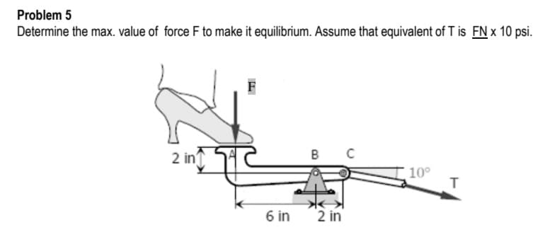 Problem 5
Determine the max. value of force F to make it equilibrium. Assume that equivalent of T is FN x 10 psi.
2 in'
本
10°
T.
6 in
2 in
B.
