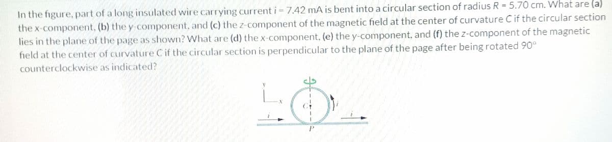 In the figure, part of a long insulated wire carrying current i = 7.42 mA is bent into a circular section of radius R = 5.70 cm. What are (a)
the x-component, (b) the y- component, and (c) the z-component of the magnetic field at the center of curvature Cif the circular section
lies in the plane of the page as shown? What are (d) the x-component, (e) the y-component, and (f) the z-component of the magnetic
field at the center of curvature Cif the circular section is perpendicular to the plane of the page after being rotated 90°
%3D
counterclockwise as indicated?

