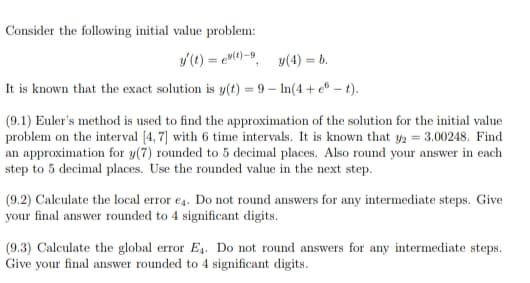 Consider the following initial value problem:
y (t) = ev()-9
y(4) = b.
It is known that the exact solution is y(t) = 9 – In(4 + e" – t).
(9.1) Euler's method is used to find the approximation of the solution for the initial value
problem on the interval [4, 7] with 6 time intervals. It is known that y2 = 3.00248. Find
an approximation for y(7) rounded to 5 decimal places. Also round your answer in each
step to 5 decimal places. Use the rounded value in the next step.
(9.2) Calculate the local error e4. Do not round answers for any intermediate steps. Give
your final answer rounded to 4 significant digits.
(9.3) Calculate the global error E4. Do not round answers for any intermediate steps.
Give your final answer rounded to 4 significant digits.
