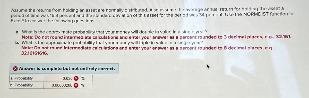 Assume the returns from holding an asset are normally distributed. Also assume the average annual return for holding the asset a
period of time was 16.3 percent and the standard deviation of this asset for the period was 34 percent. Use the NORMDIST function in
Excel to answer the following questions.
a. What is the approximate probability that your money will double in value in a single year?
Note: Do not round intermediate calculations and enter your answer as a percent rounded to 3 décimal places, e.g., 32.161.
b. What is the approximate probability that your money will triple in value in a single year?
Note: Do not round intermediate calculations and enter your answer as a percent rounded to 8 decimal places, e.g.,
32.16161616.
Answer is complete but not entirely correct.
a. Probability
0.630 %
b. Probability
0.00000200 X %