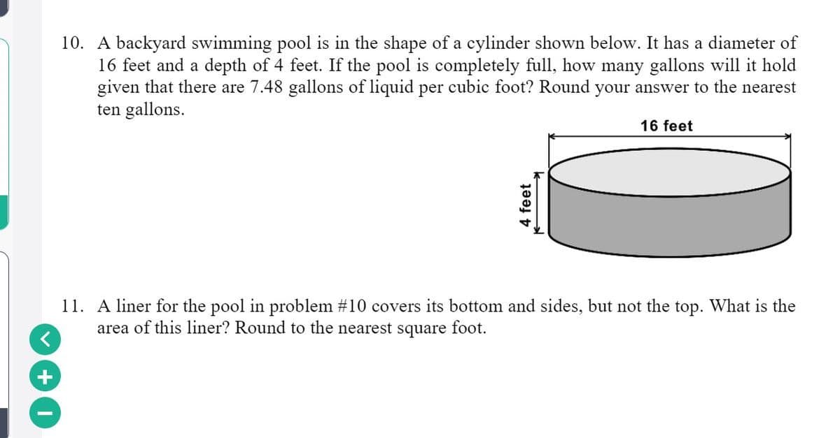 10. A backyard swimming pool is in the shape of a cylinder shown below. It has a diameter of
16 feet and a depth of 4 feet. If the pool is completely full, how many gallons will it hold
given that there are 7.48 gallons of liquid per cubic foot? Round your answer to the nearest
ten gallons.
16 feet
11. A liner for the pool in problem #10 covers its bottom and sides, but not the top. What is the
area of this liner? Round to the nearest square foot.
4 feet
