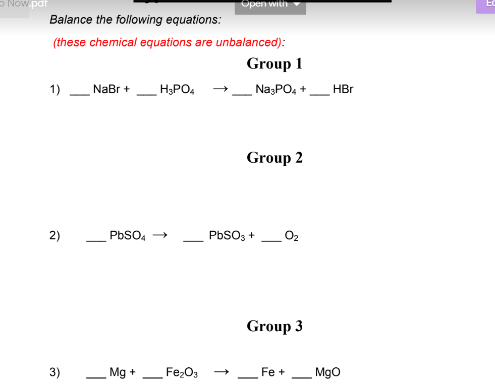 o Now.pdf
Balance the following equations:
(these chemical equations are unbalanced):
1)
2)
3)
NaBr +
H3PO4
PbSO4 →
Mg +
Open with
Fe₂O3
Group 1
Na3PO4 +
Group 2
PbSO3 +
Group 3
Fe +
HBr
MgO
EC