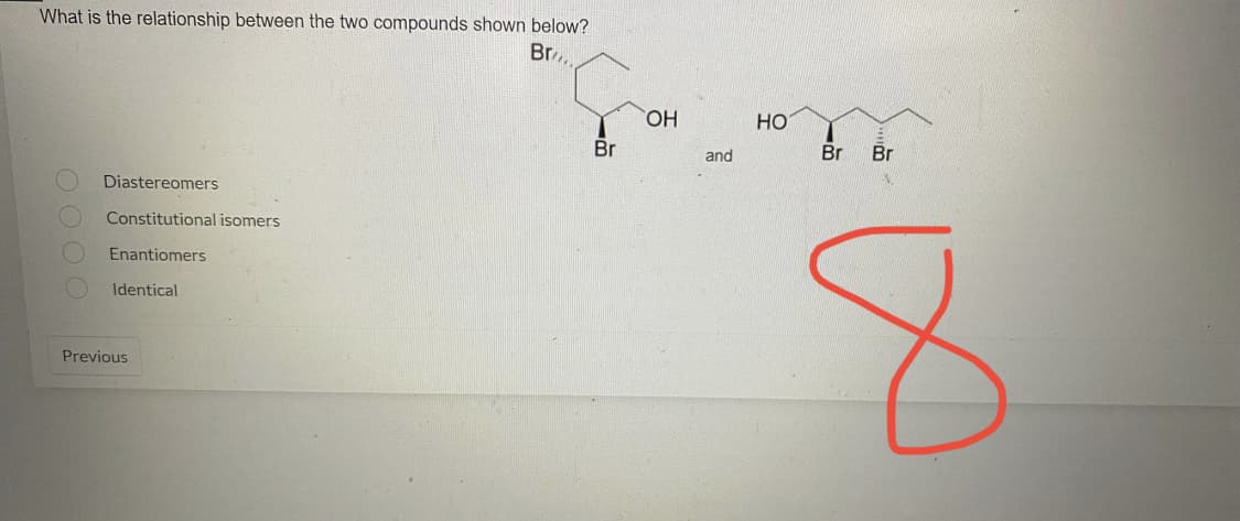 What is the relationship between the two compounds shown below?
Br
Diastereomers
Constitutional isomers
Enantiomers
Identical
Previous
Br
OH
and
HO
Br
Br