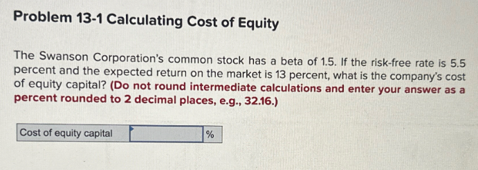 Problem 13-1 Calculating Cost of Equity
The Swanson Corporation's common stock has a beta of 1.5. If the risk-free rate is 5.5
percent and the expected return on the market is 13 percent, what is the company's cost
of equity capital? (Do not round intermediate calculations and enter your answer as a
percent rounded to 2 decimal places, e.g., 32.16.)
Cost of equity capital
%