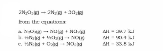 2N203(g) - 2N2(g) + 302(g)
from the equations:
- NO(g) + NO2(g)
AH = 39.7 kJ
a. N2O3(g)
b. ½N2(g) + ½O2(g) → NO(g)
c. ½N2(g) + O2(g)
AH = 90.4 kJ
NO2(g)
AH = 33.8 kJ
