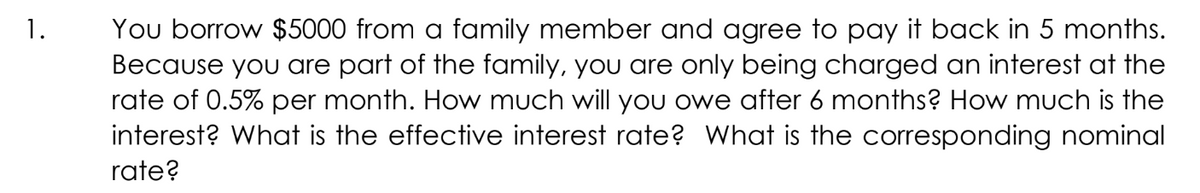 You borrow $5000 from a family member and agree to pay it back in 5 months.
Because you are part of the family, you are only being charged an interest at the
rate of 0.5% per month. How much will you owe after 6 months? How much is the
interest? What is the effective interest rate? What is the corresponding nominal
1.
rate?
