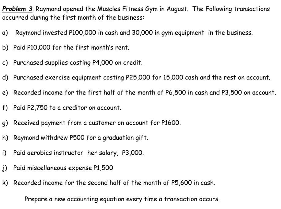 Problem 3. Raymond opened the Muscles Fitness Gym in August. The Following transactions
occurred during the first month of the business:
a) Raymond invested P100,000 in cash and 30,000 in gym equipment in the business.
b) Paid P10,000 for the first month's rent.
c) Purchased supplies costing P4,000 on credit.
d) Purchased exercise equipment costing P25,000 for 15,000 cash and the rest on account.
e) Recorded income for the first half of the month of P6,500 in cash and P3,500 on account.
f) Paid P2,750 to a creditor on account.
g) Received payment from a customer on account for P1600.
h) Raymond withdrew P500 for a graduation gift.
i) Paid aerobics instructor her salary, P3,000.
j) Paid miscellaneous expense P1,500
k) Recorded income for the second half of the month of P5,600 in cash.
Prepare a new accounting equation every time a transaction occurs.
