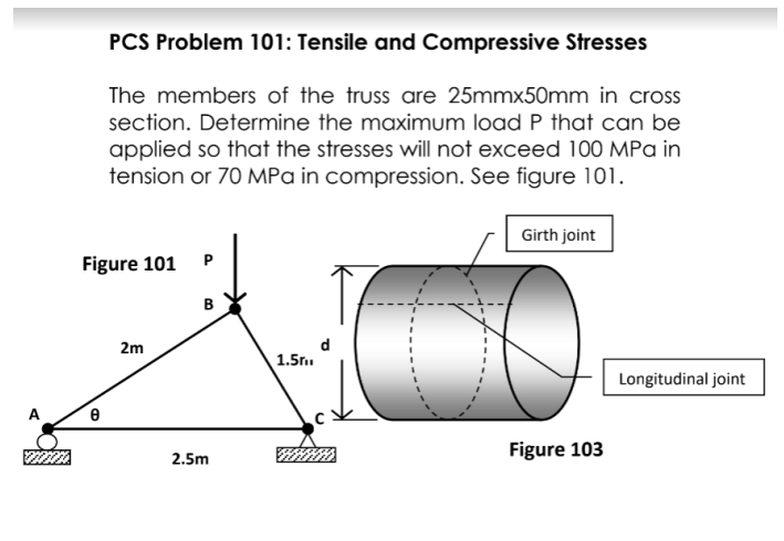 PCS Problem 101: Tensile and Compressive Stresses
The members of the truss are 25mmx50mm in cross
section. Determine the maximum load P that can be
applied so that the stresses will not exceed 100 MPa in
tension or 70 MPa in compression. See figure 101.
Girth joint
Figure 101
P
в
2m
1.5r.
Longitudinal joint
A
Figure 103
2.5m
