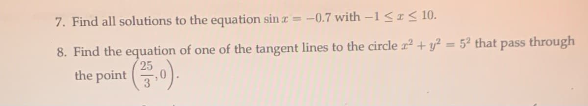 7. Find all solutions to the equation sin r = -0.7 with –1 <I < 10.
8. Find the equation of one of the tangent lines to the circle 1² + y² = 5² that pass through
%3D
25
the point 0).
