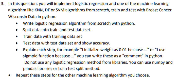 3. In this question, you will implement logistic regression and one of the machine learning
algorithm like KNN, DF or SVM algorithms from scratch, train and test with Breast Cancer
Wisconsin Data in python.
• Write logistic regression algorithm from scratch with python.
• Split data into train and test data set.
• Train data with training data set
• Test data with test data set and show accuracy.
Explain each step, for example "I initialize weight as 0.01 because." or "I use
sigmoid function because ." you can write these as a "comment" in python.
Do not use any logistic regression method from libraries. You can use numpy and
pandas libraries or train test split method.
Repeat these steps for the other machine learning algorithm you choose.

