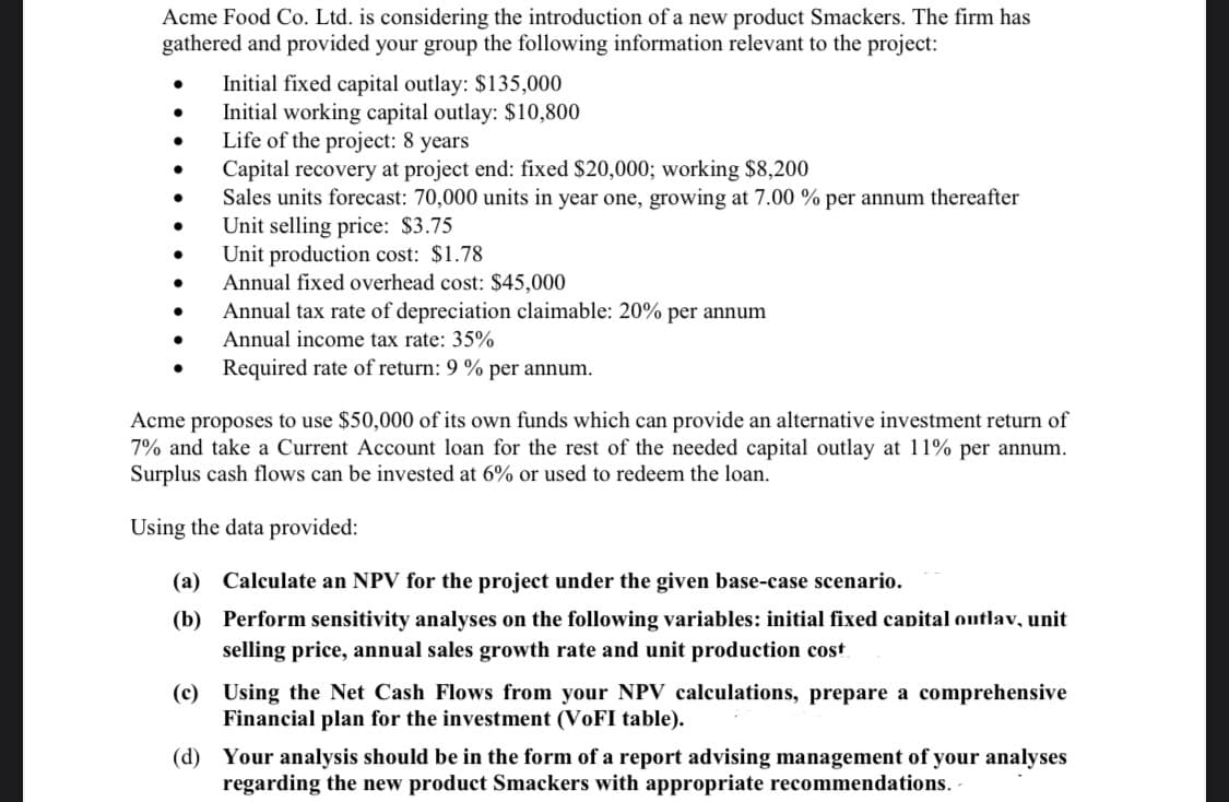 Acme Food Co. Ltd. is considering the introduction of a new product Smackers. The firm has
gathered and provided your group the following information relevant to the project:
Initial fixed capital outlay: $135,000
Initial working capital outlay: $10,800
Life of the project: 8 years
Capital recovery at project end: fixed $20,000; working $8,200
Sales units forecast: 70,000 units in year one, growing at 7.00 % per annum thereafter
Unit selling price: $3.75
Unit production cost: $1.78
Annual fixed overhead cost: $45,000
Annual tax rate of depreciation claimable: 20% per annum
Annual income tax rate: 35%
Required rate of return: 9 % per annum.
Acme proposes to use $50,000 of its own funds which can provide an alternative investment return of
7% and take a Current Account loan for the rest of the needed capital outlay at 11% per annum.
Surplus cash flows can be invested at 6% or used to redeem the loan.
Using the data provided:
(a) Calculate an NPV for the project under the given base-case scenario.
(b) Perform sensitivity analyses on the following variables: initial fixed capital outlav, unit
selling price, annual sales growth rate and unit production cost
(c) Using the Net Cash Flows from your NPV calculations, prepare a comprehensive
Financial plan for the investment (VOFI table).
(d) Your analysis should be in the form of a report advising management of your analyses
regarding the new product Smackers with appropriate recommendations.
