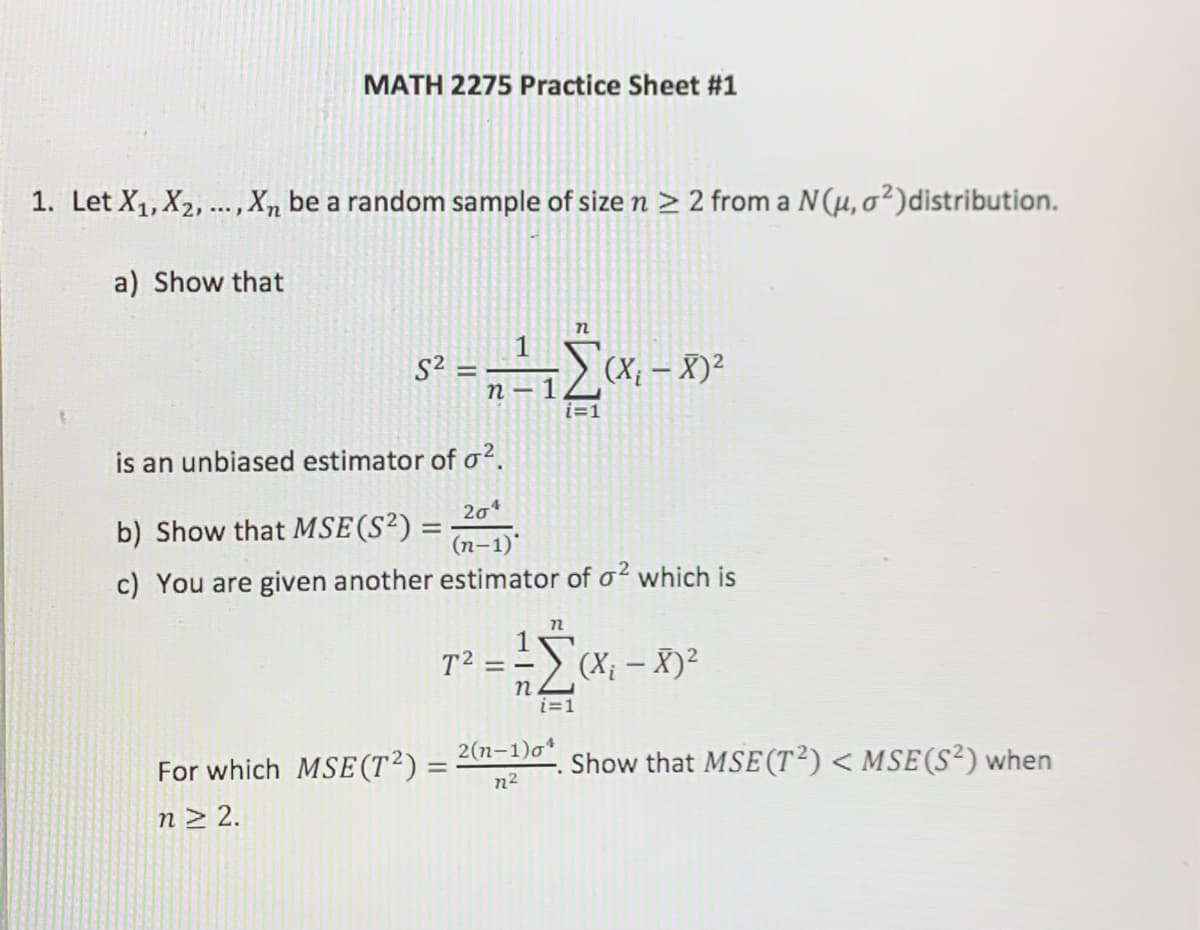 MATH 2275 Practice Sheet #1
1. Let X1, X2, ...,X, be a random sample of size n > 2 from a N(µ, o²)distribution.
a) Show that
S² =
(X; – X)²
п — 1
i=1
is an unbiased estimator of o?.
204
b) Show that MsE(S²) =
(п-1)*
c) You are given another estimator of o? which is
1
T2 = -
=- (x; - X)²
%3D
i=1
2(n-1)o*
For which MSE (T²)=
Show that MSE (T²)< MSE(S²) when
%3D
n2
n> 2.
