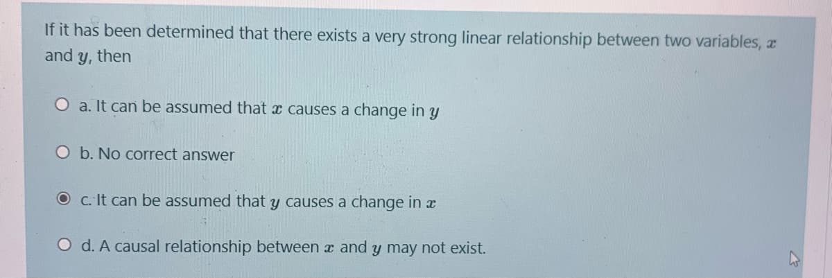 If it has been determined that there exists a very strong linear relationship between two variables, a
and
y, then
O a. It can be assumed that x causes a change in y
O b. No correct answer
O c. It can be assumed that y causes a change in x
O d. A causal relationship between x and y may not exist.
